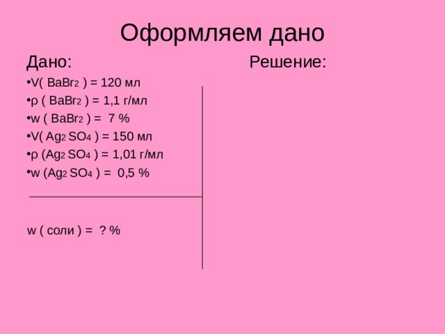 Оформляем дано Дано:     Решение: V( BaBr 2 ) = 120 мл ρ ( BaBr 2 ) = 1 ,1 г/мл w ( BaBr 2 ) = 7 % V( Ag 2 SO 4 ) = 150 мл ρ (Ag 2 SO 4 ) = 1 ,01 г/мл w (Ag 2 SO 4 ) = 0 ,5 %  w  ( соли ) = ? % 