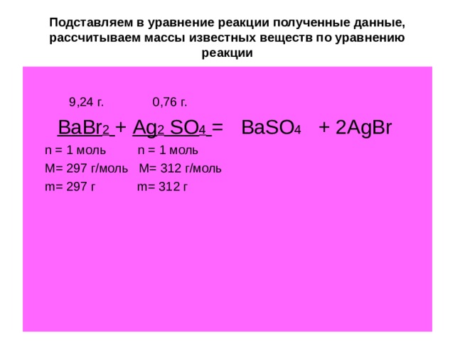 Подставляем в уравнение реакции полученные данные, рассчитываем массы известных веществ по уравнению реакции  9,24 г. 0,76 г. BaBr 2  + Ag 2 SO 4  = BaSO 4 + 2 AgBr   n = 1 моль   n = 1 моль   M = 297 г/моль M = 312 г/моль  m = 297 г m = 312 г 