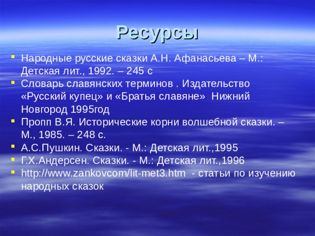 Ресурсы Народные русские сказки А.Н. Афанасьева – М.: Детская лит., 1992. – 245 с Словарь славянских терминов . Издательство «Русский купец» и «Братья славяне» Нижний Новгород 1995год Пропп В.Я. Исторические корни волшебной сказки. – М., 1985. – 248 с. А.С.Пушкин. Сказки. - М.: Детская лит.,1995 Г.Х.Андерсен. Сказки. - М.: Детская лит.,1996 http://www.zankovcom/lit-met3.htm - статьи по изучению народных сказок  