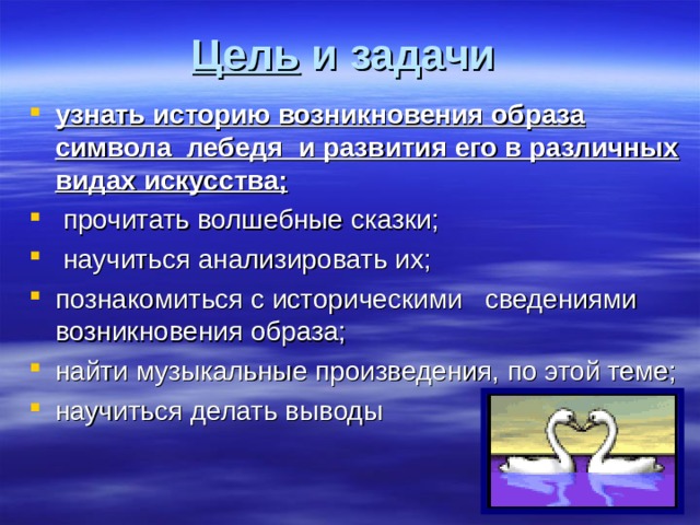 Цель и задачи  узнать историю возникновения образа символа лебедя и развития его в различных видах искусства;  прочитать волшебные сказки;  научиться анализировать их; познакомиться с историческими сведениями возникновения образа; найти музыкальные произведения, по этой теме; научиться делать выводы 