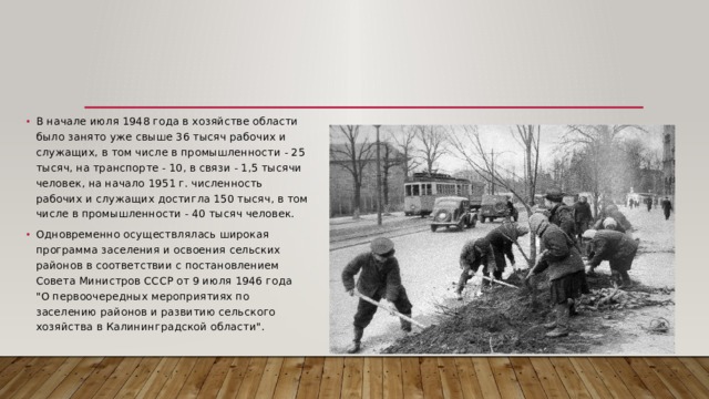 В начале июля 1948 года в хозяйстве области было занято уже свыше 36 тысяч рабочих и служащих, в том числе в промышленности - 25 тысяч, на транспорте - 10, в связи - 1,5 тысячи человек, на начало 1951 г. численность рабочих и служащих достигла 150 тысяч, в том числе в промышленности - 40 тысяч человек. Одновременно осуществлялась широкая программа заселения и освоения сельских районов в соответствии с постановлением Совета Министров СССР от 9 июля 1946 года 