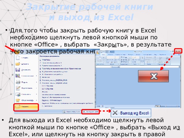 Закрытие рабочей книги  и выход из Excel Для того чтобы закрыть рабочую книгу в Excel необходимо щелкнуть левой кнопкой мыши по кнопке «Office» , выбрать «Закр ы ть», в результате чего закроется рабочая книга. Для выхода из Excel необходимо щелкнуть левой кнопкой мыши по кнопке «Office» , выбрать «Выход и з Excel», или щелкнуть на кнопку закрыть в правой части строки заголовка окна приложения. 