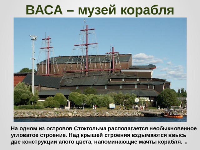 ВАСА – музей корабля На одном из островов Стокгольма располагается необыкновенное угловатое строение. Над крышей строения вздымаются ввысь две конструкции алого цвета, напоминающие мачты корабля. 