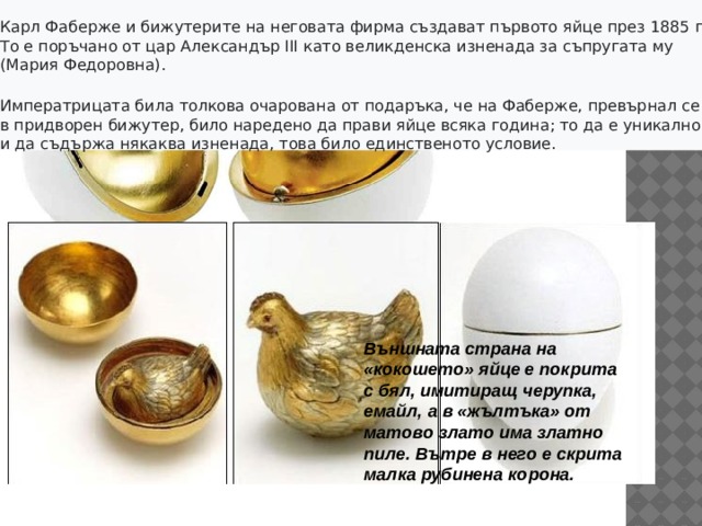 Карл Фаберже и бижутерите на неговата фирма създават първото яйце през 1885 г. То е поръчано от цар Александър III като великденска изненада за съпругата му (Мария Федоровна). Императрицата била толкова очарована от подаръка, че на Фаберже, превърнал се в придворен бижутер, било наредено да прави яйце всяка година; то да е уникално и да съдържа някаква изненада, това било единственото условие.  Външната страна на «кокошето» яйце е покрита с бял, имитиращ черупка, емайл, а в «жълтъка» от матово злато има златно пиле. Вътре в него е скрита малка рубинена корона. Словосочетание «Яйца Фаберже» стало синонимом роскоши и эмблемой богатства императорского дома России.  