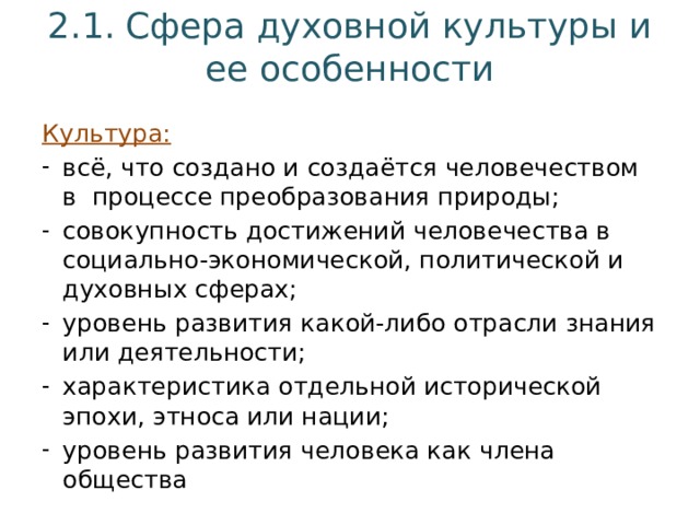 2.1. Сфера духовной культуры и ее особенности Культура: всё, что создано и создаётся человечеством в процессе преобразования природы; совокупность достижений человечества в социально-экономической, политической и духовных сферах; уровень развития какой-либо отрасли знания или деятельности; характеристика отдельной исторической эпохи, этноса или нации; уровень развития человека как члена общества 