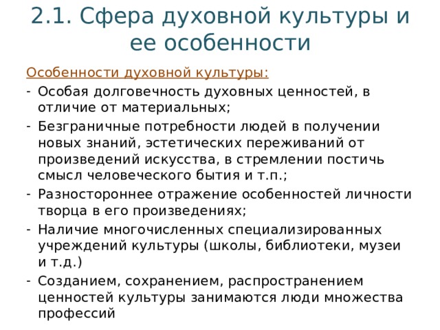 2.1. Сфера духовной культуры и ее особенности Особенности духовной культуры: Особая долговечность духовных ценностей, в отличие от материальных; Безграничные потребности людей в получении новых знаний, эстетических переживаний от произведений искусства, в стремлении постичь смысл человеческого бытия и т.п.; Разностороннее отражение особенностей личности творца в его произведениях; Наличие многочисленных специализированных учреждений культуры (школы, библиотеки, музеи и т.д.) Созданием, сохранением, распространением ценностей культуры занимаются люди множества профессий 