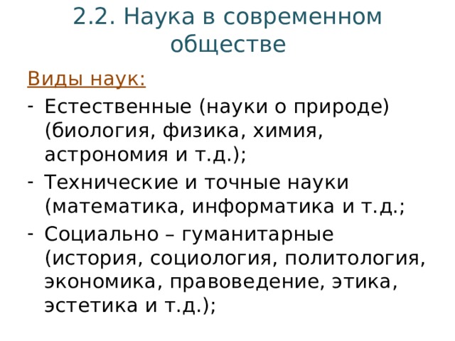 2.2. Наука в современном обществе Виды наук: Естественные (науки о природе) (биология, физика, химия, астрономия и т.д.); Технические и точные науки (математика, информатика и т.д.; Социально – гуманитарные (история, социология, политология, экономика, правоведение, этика, эстетика и т.д.); 