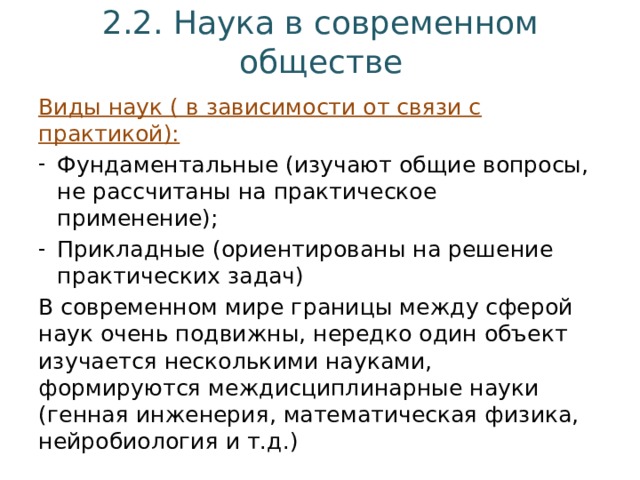 2.2. Наука в современном обществе Виды наук ( в зависимости от связи с практикой): Фундаментальные (изучают общие вопросы, не рассчитаны на практическое применение); Прикладные (ориентированы на решение практических задач) В современном мире границы между сферой наук очень подвижны, нередко один объект изучается несколькими науками, формируются междисциплинарные науки (генная инженерия, математическая физика, нейробиология и т.д.) 