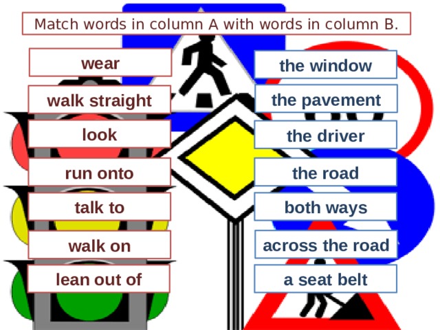 Match words in column A with words in column B. wear the window the pavement walk straight look the driver run onto the road talk to both ways across the road walk on lean out of a seat belt 