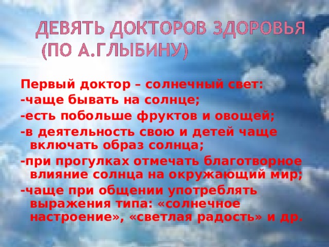 Первый доктор – солнечный свет: -чаще бывать на солнце; -есть побольше фруктов и овощей; -в деятельность свою и детей чаще включать образ солнца; -при прогулках отмечать благотворное влияние солнца на окружающий мир; -чаще при общении употреблять выражения типа: «солнечное настроение», «светлая радость» и др. 