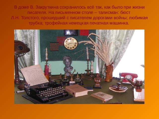 В доме В. Закруткина сохранилось всё так, как было при жизни писателя. На письменном столе – талисман: бюст  Л.Н. Толстого, прошедший с писателем дорогами войны; любимая трубка; трофейная немецкая печатная машинка. 