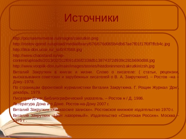 Источники http://poznaemvmeste.ru/images/zakrutkin.png http://rostov-gorod.ru/upload/medialibrary/676/676d065b4db67ae7f01f17f0f7ffcb4c.jpg http://litra-don.ucoz.ru/_si/0/47688.jpg http://www.chaosland.ru/wp-content/uploads/2013/02/2c2f091d36f2338db13874372d939c281b690d88.jpg http://www.voopiik-don.ru/main/images/stories/histdoninmon/zakrutkin/zsh.jpg Виталий Закруткин в книгах и жизни. Слово о писателе: ( статьи, рецензии, высказывания советских и зарубежных писателей о В. А. Закруткине). – Ростов –на –Дону.-1978. По страницам фронтовой журналистики Виталия Закруткина. Г. Рощин Журнал 'Дон‘, декабрь, 1979. Писатели Дона: Библиографический указатель. – Ростов н / Д, 1986. Литература Дона и о Доне. Ростов-на-Дону 2007 г. Виталий Закруткин «Кавказские записки». Ростовское книжное издательство 1970 г. Виталий Закруткин «Цвет лазоревый». Издательство «Советская Россия». Москва – 1975 г . 