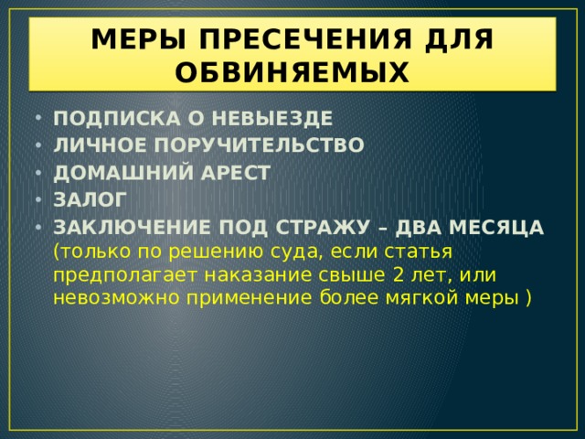 МЕРЫ ПРЕСЕЧЕНИЯ ДЛЯ ОБВИНЯЕМЫХ ПОДПИСКА О НЕВЫЕЗДЕ ЛИЧНОЕ ПОРУЧИТЕЛЬСТВО ДОМАШНИЙ АРЕСТ ЗАЛОГ ЗАКЛЮЧЕНИЕ ПОД СТРАЖУ – ДВА МЕСЯЦА (только по решению суда, если статья предполагает наказание свыше 2 лет, или невозможно применение более мягкой меры ) 