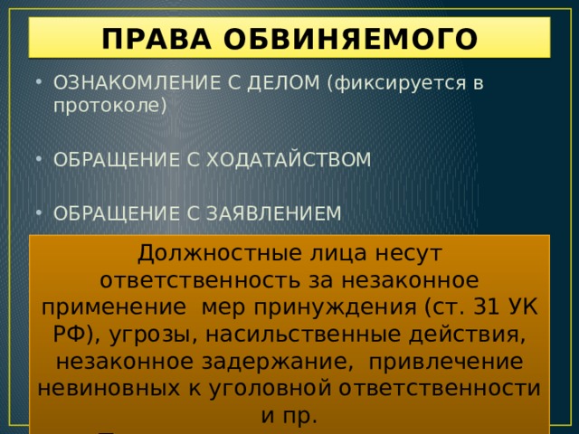 ПРАВА ОБВИНЯЕМОГО ОЗНАКОМЛЕНИЕ С ДЕЛОМ (фиксируется в протоколе) ОБРАЩЕНИЕ С ХОДАТАЙСТВОМ ОБРАЩЕНИЕ С ЗАЯВЛЕНИЕМ Должностные лица несут ответственность за незаконное применение мер принуждения (ст. 31 УК РФ), угрозы, насильственные действия, незаконное задержание, привлечение невиновных к уголовной ответственности и пр. Потерпевшим в таком случае возмещается вред (ст.1070 ГК РФ).  