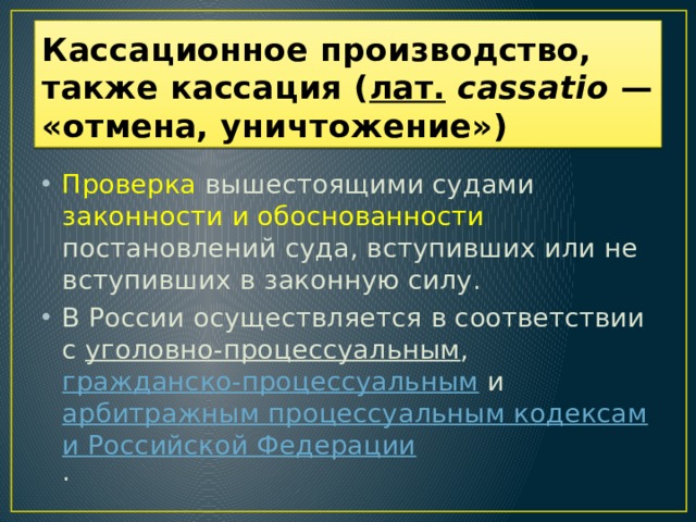 Кассационное производство, также кассация ( лат.   cassatio  — «отмена, уничтожение»)  Проверка вышестоящими судами законности и обоснованности постановлений суда, вступивших или не вступивших в законную силу. В России осуществляется в соответствии с уголовно-процессуальным , гражданско-процессуальным и арбитражным процессуальным кодексами Российской Федерации .  