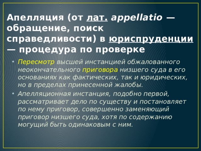 Апелляция (от лат.   appellatio — обращение, поиск справедливости) в юриспруденции — процедура по проверке Пересмотр высшей инстанцией обжалованного неокончательного приговора низшего суда в его основаниях как фактических, так и юридических, но в пределах принесенной жалобы. Апелляционная инстанция, подобно первой, рассматривает дело по существу и постановляет по нему приговор, совершенно заменяющий приговор низшего суда, хотя по содержанию могущий быть одинаковым с ним. 