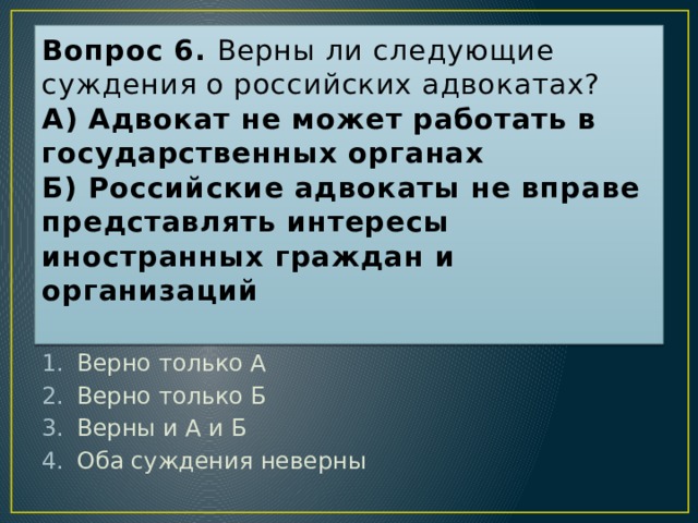 Вопрос 6. Верны ли следующие суждения о российских адвокатах?  А) Адвокат не может работать в государственных органах  Б) Российские адвокаты не вправе представлять интересы иностранных граждан и организаций   Ответ: 1 Верно только А Верно только Б Верны и А и Б Оба суждения неверны  