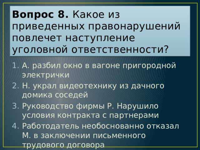 Вопрос 8. Какое из приведенных правонарушений повлечет наступление уголовной ответственности? А. разбил окно в вагоне пригородной электрички Н. украл видеотехнику из дачного домика соседей Руководство фирмы Р. Нарушило условия контракта с партнерами Работодатель необоснованно отказал М. в заключении письменного трудового договора Ответ: 2  