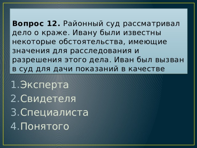 Вопрос 12. Районный суд рассматривал дело о краже. Ивану были известны некоторые обстоятельства, имеющие значения для расследования и разрешения этого дела. Иван был вызван в суд для дачи показаний в качестве Эксперта Свидетеля Специалиста Понятого Ответ: 2  