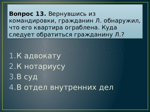 Вопрос 13. Вернувшись из командировки, гражданин Л. обнаружил, что его квартира ограблена. Куда следует обратиться гражданину Л.? К адвокату К нотариусу В суд В отдел внутренних дел Ответ: 4  