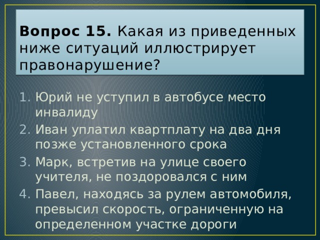 Вопрос 15. Какая из приведенных ниже ситуаций иллюстрирует правонарушение? Юрий не уступил в автобусе место инвалиду Иван уплатил квартплату на два дня позже установленного срока Марк, встретив на улице своего учителя, не поздоровался с ним Павел, находясь за рулем автомобиля, превысил скорость, ограниченную на определенном участке дороги Ответ: 4  