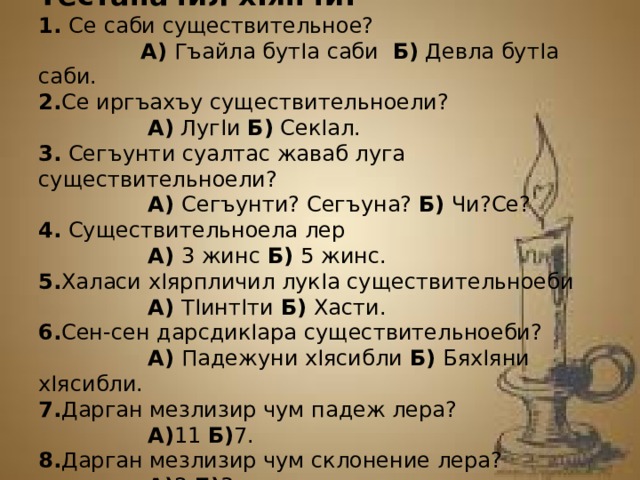 Тестаначил хIянчи. 1. Се саби существительное? А) Гъайла бутIа саби Б) Девла бутIа саби. 2. Се иргъахъу существительноели? А) ЛугIи Б) СекIал. 3. Сегъунти суалтас жаваб луга существительноели? А) Сегъунти? Сегъуна? Б) Чи?Се? 4. Существительноела лер А) 3 жинс Б) 5 жинс. 5. Халаси хIярпличил лукIа существительноеби А) ТIинтIти Б) Хасти. 6. Сен-сен дарсдикIара существительноеби? А) Падежуни хIясибли Б) БяхIяни хIясибли. 7. Дарган мезлизир чум падеж лера? А) 11 Б) 7. 8. Дарган мезлизир чум склонение лера? А) 2 Б) 3.