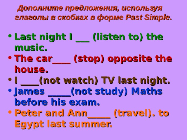 Дополните предложения, используя глаголы в скобках в форме Past Simple .  Last night I ___ (listen to) the music. The car____ (stop) opposite the house. I ____(not watch) TV last night. James _____(not study) Maths before his exam. Peter and Ann_____ (travel). to Egypt last summer. 