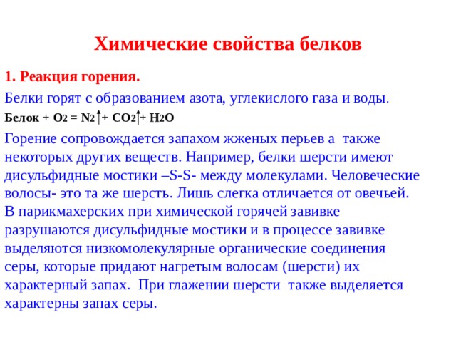 Химические свойства белков 1. Реакция горения. Белки горят с образованием азота, углекислого газа и воды . Белок  + O 2 = N 2   + CO 2 + H 2 O Горение сопровождается запахом жженых перьев а также некоторых других веществ. Например, белки шерсти имеют дисульфидные мостики –S-S- между молекулами. Человеческие волосы- это та же шерсть. Лишь слегка отличается от овечьей. В парикмахерских при химической горячей завивке разрушаются дисульфидные мостики и в процессе завивке выделяются низкомолекулярные органические соединения серы, которые придают нагретым волосам (шерсти) их характерный запах. При глажении шерсти также выделяется характерны запах серы. 