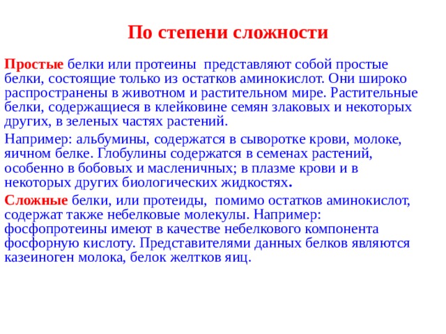  По степени сложности Простые белки или протеины представляют собой простые белки, состоящие только из остатков аминокислот. Они широко распространены в животном и растительном мире. Растительные белки, содержащиеся в клейковине семян злаковых и некоторых других, в зеленых частях растений. Например: альбумины, содержатся в сыворотке крови, молоке, яичном белке. Глобулины содержатся в семенах растений, особенно в бобовых и масленичных; в плазме крови и в некоторых других биологических жидкостях .  Сложные белки, или протеиды, помимо остатков аминокислот, содержат также небелковые молекулы. Например: фосфопротеины имеют в качестве небелкового компонента фосфорную кислоту. Представителями данных белков являются казеиноген молока, белок желтков яиц. 