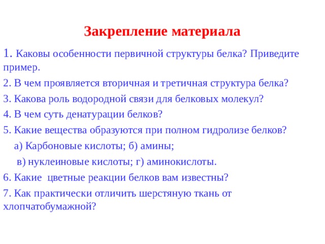 Закрепление материала  Каковы особенности первичной структуры белка? Приведите пример.  В чем проявляется вторичная и третичная структура белка? 3. Какова роль водородной связи для белковых молекул? 4. В чем суть денатурации белков? 5. Какие вещества образуются при полном гидролизе белков?  а) Карбоновые кислоты; б) амины;  в) нуклеиновые кислоты; г) аминокислоты. 6. Какие цветные реакции белков вам известны? 7. Как практически отличить шерстяную ткань от хлопчатобумажной? 