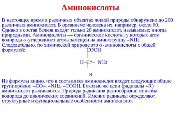 Аминокислоты   В настоящее время в различных объектах живой природы обнаружено до 200 различных аминокислот. В организме человека их, например, около 60. Однако в состав белков входят только 20 аминокислот, называемых иногда природными. Аминокислоты — органические кислоты, у которых атом водорода  -углеродного атома замещен на аминогруппу – NH 2 . Следовательно, по химической природе это  -аминокислоты с общей формулой:  COOH    H – C *– NH 2  R Из формулы видно, что в состав всех аминокислот входят следующие общие группировки: – C О–, – NH 2 , – COOH . Боковые же цепи (радикалы – R ) аминокислот различаются. Природа радикалов разнообразна: от атома водорода до циклических соединений. Именно радикалы определяют структурные и функциональные особенности аминокислот. 