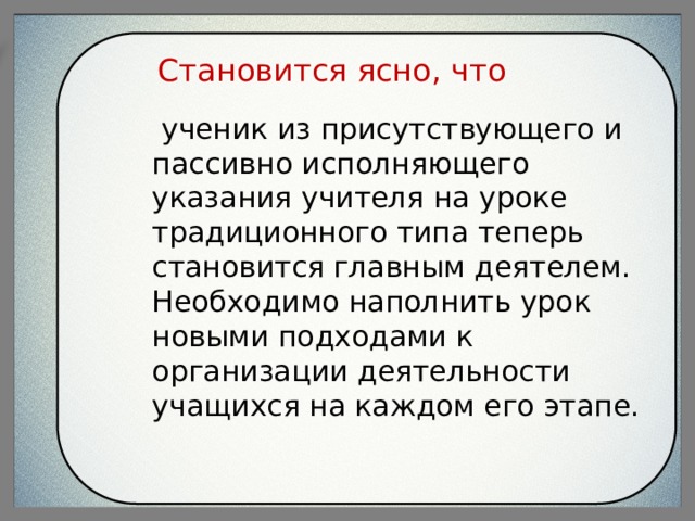 Становится ясно, что  ученик из присутствующего и пассивно исполняющего указания учителя на уроке традиционного типа теперь становится главным деятелем. Необходимо наполнить урок новыми подходами к организации деятельности учащихся на каждом его этапе. 