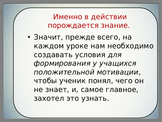 Именно в действии порождается знание. Значит, прежде всего, на каждом уроке нам необходимо создавать условия для формирования у учащихся положительной мотивации , чтобы ученик понял, чего он не знает, и, самое главное, захотел это узнать. 