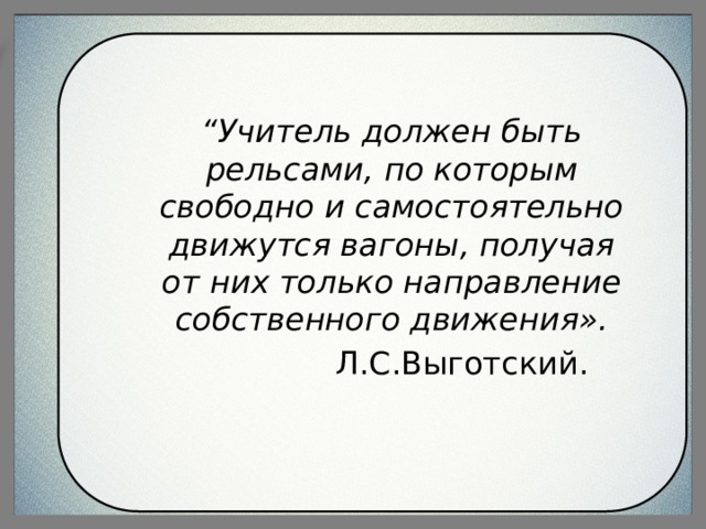 “ Учитель должен быть рельсами, по которым свободно и самостоятельно движутся вагоны, получая от них только направление собственного движения».  Л.С.Выготский. 