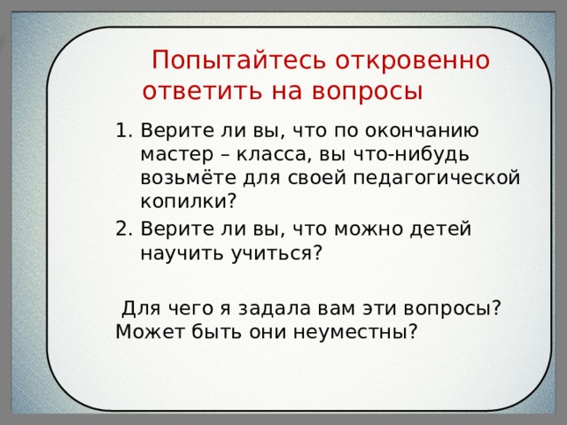  Попытайтесь откровенно ответить на вопросы Верите ли вы, что по окончанию мастер – класса, вы что-нибудь возьмёте для своей педагогической копилки? Верите ли вы, что можно детей научить учиться?  Для чего я задала вам эти вопросы? Может быть они неуместны? 