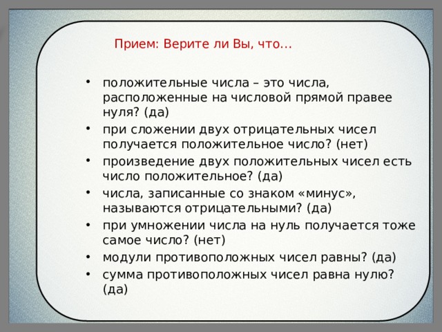 Прием: Верите ли Вы, что…   положительные числа – это числа, расположенные на числовой прямой правее нуля? (да) при сложении двух отрицательных чисел получается положительное число? (нет) произведение двух положительных чисел есть число положительное? (да) числа, записанные со знаком «минус», называются отрицательными? (да) при умножении числа на нуль получается тоже самое число? (нет) модули противоположных чисел равны? (да) сумма противоположных чисел равна нулю? (да) 