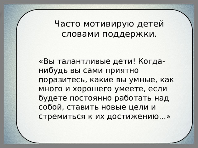 Часто мотивирую детей словами поддержки. «Вы талантливые дети! Когда-нибудь вы сами приятно поразитесь, какие вы умные, как много и хорошего умеете, если будете постоянно работать над собой, ставить новые цели и стремиться к их достижению...» 