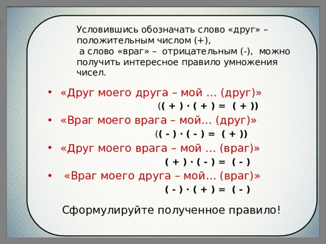 Условившись обозначать слово «друг» – положительным числом (+),  а слово «враг» – отрицательным (-), можно получить интересное правило умножения чисел.   «Друг моего друга – мой … (друг)»  ( ( + ) · ( + ) =  ( + )) «Враг моего врага – мой… (друг)»  ( ( - ) · ( - ) =  ( + )) «Друг моего врага – мой … (враг)»   ( + ) · ( - ) =  ( - )   «Враг моего друга – мой… (враг)»   ( - ) · ( + ) =  ( - )  Сформулируйте полученное правило! 