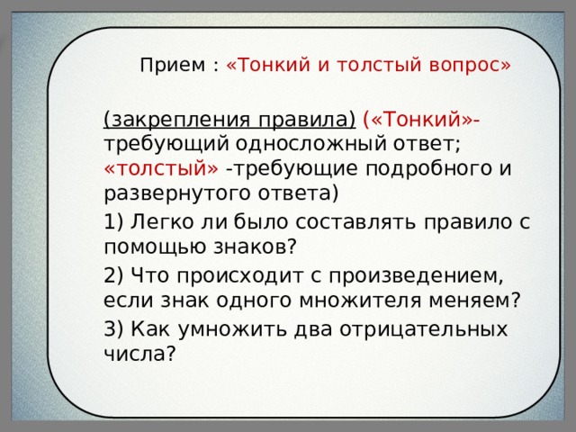 Прием : «Тонкий и толстый вопрос» (закрепления правила)  («Тонкий»- требующий односложный ответ; «толстый» -требующие подробного и развернутого ответа) 1) Легко ли было составлять правило с помощью знаков? 2) Что происходит с произведением, если знак одного множителя меняем? 3) Как  умножить два отрицательных числа? 