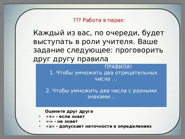    ??? Работа в парах:   Каждый из вас, по очереди, будет выступать в роли учителя. Ваше задание следующее: проговорить друг другу правила   ПРАВИЛА! 1. Чтобы умножить два отрицательных числа …   2. Чтобы умножить два числа с разными знаками…      Оцените друг друга «+» - если знает «-» - не знает «±» - допускает неточности в определениях 