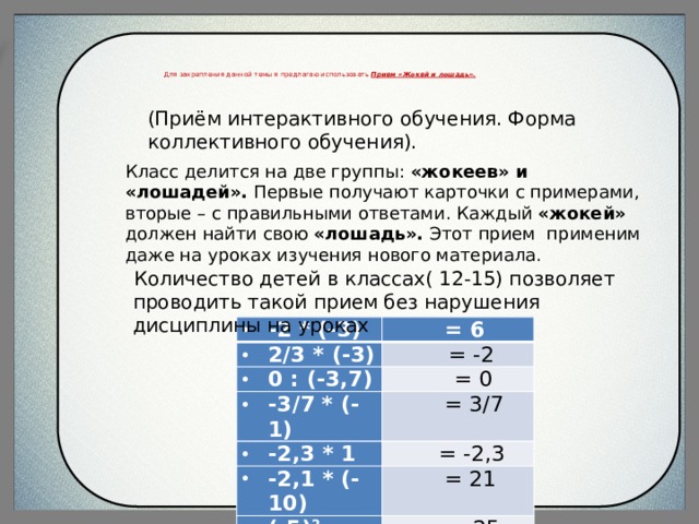  Для закрепления данной темы я предлагаю использовать Прием «Жокей и лошадь».    (Приём интерактивного обучения. Форма коллективного обучения). Класс делится на две группы: «жокеев» и «лошадей». Первые получают карточки с примерами, вторые – с правильными ответами. Каждый «жокей» должен найти свою «лошадь». Этот прием применим даже на уроках изучения нового материала.  Количество детей в классах( 12-15) позволяет проводить такой прием без нарушения дисциплины на уроках -2 * (-3) 2/3 * (-3) = 6 0 : (-3,7) = -2 = 0 -3/7 * (-1) -2,3 * 1 = 3/7 -2,1 * (-10) = -2,3 (-5) 2 = 21 = -25 