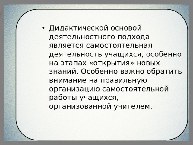 Дидактической основой деятельностного подхода является самостоятельная деятельность учащихся, особенно на этапах «открытия» новых знаний. Особенно важно обратить внимание на правильную организацию самостоятельной работы учащихся, организованной учителем. 