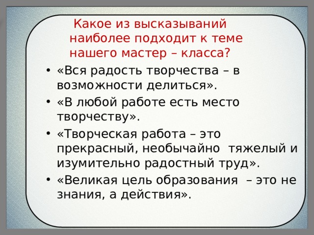  Какое из высказываний наиболее подходит к теме нашего мастер – класса?   «Вся радость творчества – в возможности делиться». «В любой работе есть место творчеству». «Творческая работа – это прекрасный, необычайно тяжелый и изумительно радостный труд». «Великая цель образования – это не знания, а действия». 