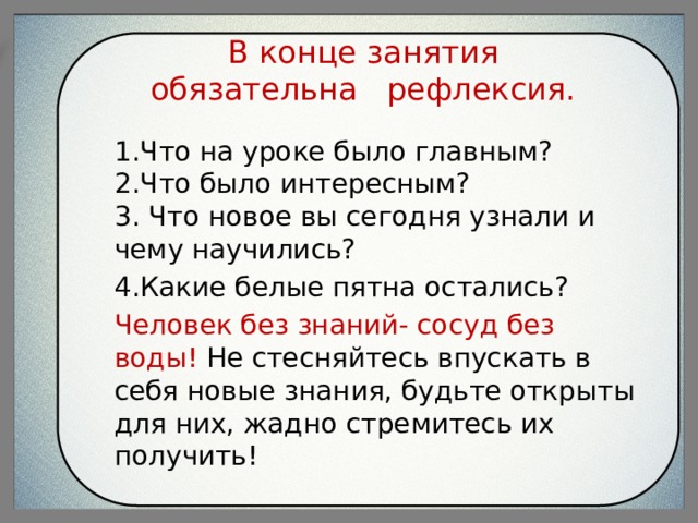  В конце занятия обязательна рефлексия.   1.Что на уроке было главным?  2.Что было интересным?  3. Что новое вы сегодня узнали и чему научились? 4.Какие белые пятна остались? Человек без знаний- сосуд без воды! Не стесняйтесь впускать в себя новые знания, будьте открыты для них, жадно стремитесь их получить! 