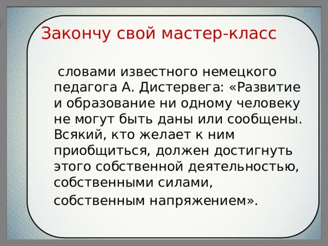 Закончу свой мастер-класс  словами известного немецкого педагога А. Дистервега: «Развитие и образование ни одному человеку не могут быть даны или сообщены. Всякий, кто желает к ним приобщиться, должен достигнуть этого собственной деятельностью, собственными силами, собственным напряжением». 