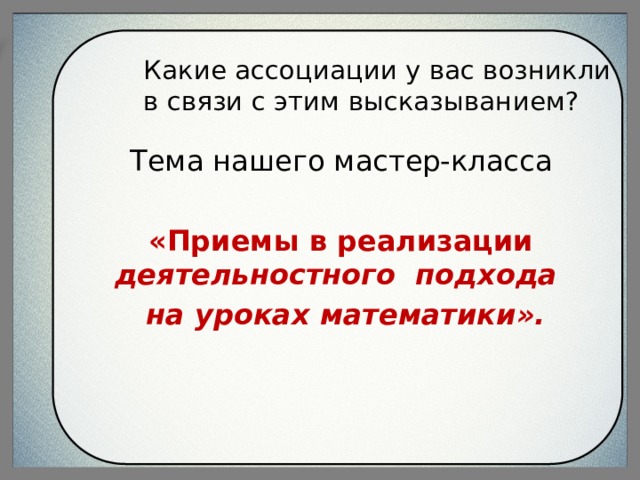 Какие ассоциации у вас возникли в связи с этим высказыванием? Тема нашего мастер-класса  «Приемы в реализации деятельностного подхода на уроках математики».  