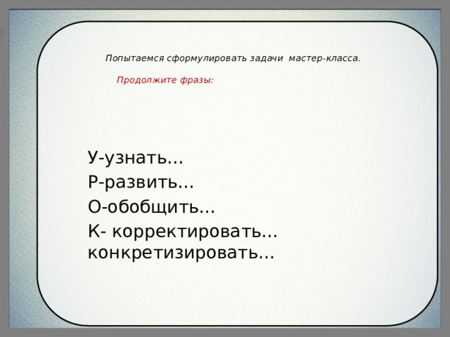   Попытаемся сформулировать задачи мастер-класса.    Продолжите фразы:   У-узнать… Р-развить… О-обобщить… К- корректировать…конкретизировать… 