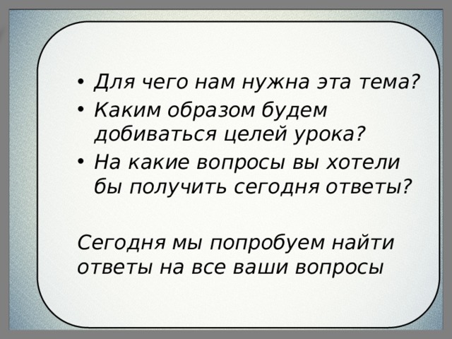 Для чего нам нужна эта тема? Каким образом будем добиваться целей урока? На какие вопросы вы хотели бы получить сегодня ответы?  Сегодня мы попробуем найти ответы на все ваши вопросы 