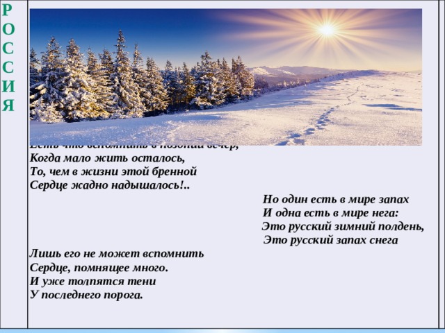 Россия           Есть что вспомнить в поздний вечер,  Когда мало жить осталось,  То, чем в жизни этой бренной  Сердце жадно надышалось!..  Но один есть в мире запах  И одна есть в мире нега:  Это русский зимний полдень,  Это русский запах снега Лишь его не может вспомнить  Сердце, помнящее много.  И уже толпятся тени  У последнего порога.   