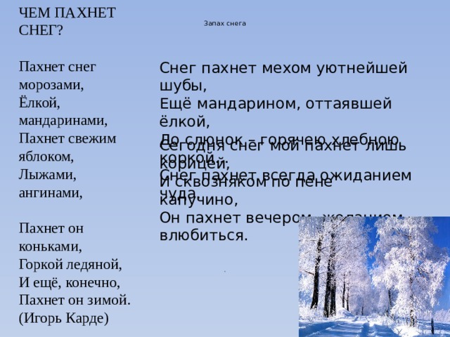 ЧЕМ ПАХНЕТ СНЕГ?    Пахнет снег морозами,   Ёлкой, мандаринами,   Пахнет свежим яблоком,   Лыжами, ангинами,    Пахнет он коньками,   Горкой ледяной,   И ещё, конечно,   Пахнет он зимой. (Игорь Карде)   Запах снега   Снег пахнет мехом уютнейшей шубы,   Ещё мандарином, оттаявшей ёлкой,   До слюнок – горячею хлебною коркой...   Снег пахнет всегда ожиданием чуда.    Сегодня снег мой пахнет лишь корицей,   И сквозняком по пене капучино,   Он пахнет вечером, желанием влюбиться. . 